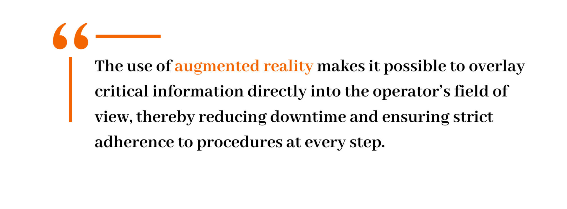 The use of augmented reality makes it possible to overlay critical information directly into the operator’s field of view, thereby reducing downtime and ensuring strict adherence to procedures at every step. 
